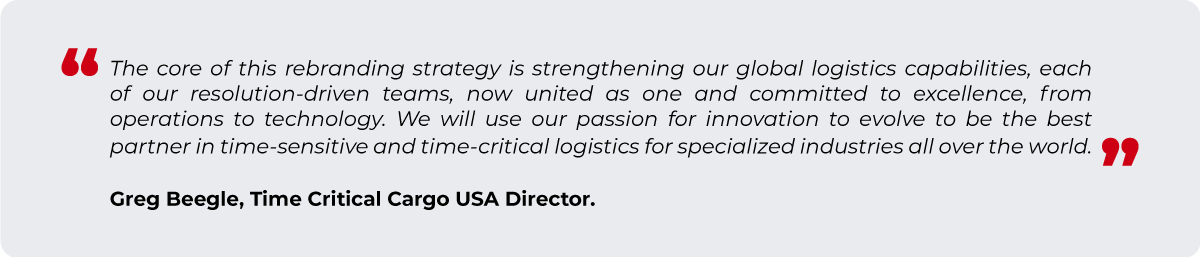 "The core of this rebranding strategy is strengthening our global logistics capabilities, each of our resolution driven teams, now united as one and committed to excellence, from operations to technology. We will use our passion for innovation to evolve to be the best partner in time-sensitive and time-critical logistics for specialized industries all over the world." - Greg Beegle, Time Critical Cargo USA Leader.